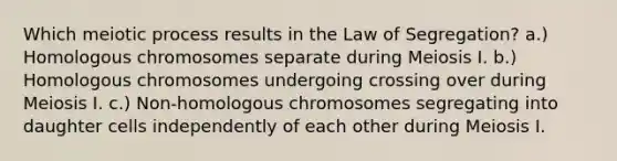 Which meiotic process results in the Law of Segregation? a.) Homologous chromosomes separate during Meiosis I. b.) Homologous chromosomes undergoing crossing over during Meiosis I. c.) Non-homologous chromosomes segregating into daughter cells independently of each other during Meiosis I.