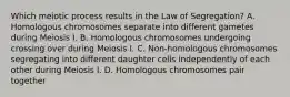 Which meiotic process results in the Law of Segregation? A. Homologous chromosomes separate into different gametes during Meiosis I. B. Homologous chromosomes undergoing crossing over during Meiosis I. C. Non-homologous chromosomes segregating into different daughter cells independently of each other during Meiosis I. D. Homologous chromosomes pair together