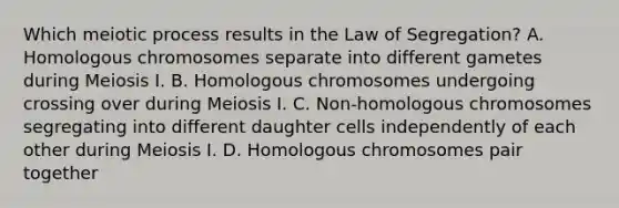 Which meiotic process results in the Law of Segregation? A. Homologous chromosomes separate into different gametes during Meiosis I. B. Homologous chromosomes undergoing crossing over during Meiosis I. C. Non-homologous chromosomes segregating into different daughter cells independently of each other during Meiosis I. D. Homologous chromosomes pair together