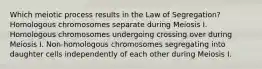 Which meiotic process results in the Law of Segregation? Homologous chromosomes separate during Meiosis I. Homologous chromosomes undergoing crossing over during Meiosis I. Non-homologous chromosomes segregating into daughter cells independently of each other during Meiosis I.