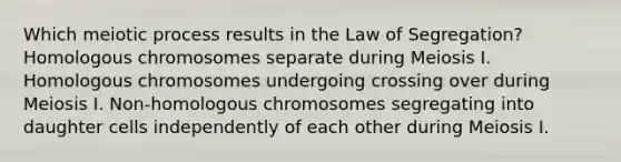 Which meiotic process results in the Law of Segregation? Homologous chromosomes separate during Meiosis I. Homologous chromosomes undergoing crossing over during Meiosis I. Non-homologous chromosomes segregating into daughter cells independently of each other during Meiosis I.