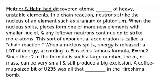 Meitner & Hahn had discovered atomic _______ of heavy, unstable elements. In a chain reaction, neutrons strike the nucleus of an element such as uranium or plutonium. When the nucleus splits, pieces form one or more new elements with smaller nuclei, & any leftover neutrons continue on to strike more atoms. This sort of exponential acceleration is called a "chain reaction." When a nucleus splits, energy is released: a LOT of energy, according to Einstein's famous formula, E=mc2. Since the c2 in the formula is such a large number, the m, or mass, can be very small & still produce a big explosion. A coffee-mug-sized bit of U235 was all that _________ in the Hiroshima bomb.