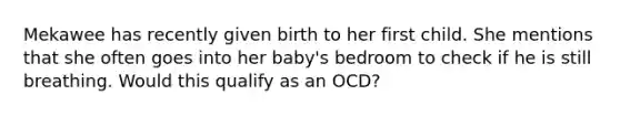 Mekawee has recently given birth to her first child. She mentions that she often goes into her baby's bedroom to check if he is still breathing. Would this qualify as an OCD?