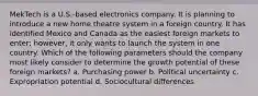 MekTech is a U.S.-based electronics company. It is planning to introduce a new home theatre system in a foreign country. It has identified Mexico and Canada as the easiest foreign markets to enter; however, it only wants to launch the system in one country. Which of the following parameters should the company most likely consider to determine the growth potential of these foreign markets? a. Purchasing power b. Political uncertainty c. Expropriation potential d. Sociocultural differences