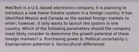 MekTech is a U.S.-based electronics company. It is planning to introduce a new home theatre system in a foreign country. It has identified Mexico and Canada as the easiest foreign markets to enter; however, it only wants to launch the system in one country. Which of the following parameters should the company most likely consider to determine the growth potential of these foreign markets? a. Purchasing power b. Political uncertainty c. Expropriation potential d. Sociocultural differences