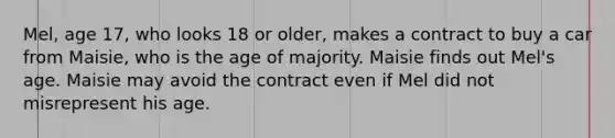 Mel, age 17, who looks 18 or older, makes a contract to buy a car from Maisie, who is the age of majority. Maisie finds out Mel's age. Maisie may avoid the contract even if Mel did not misrepresent his age.