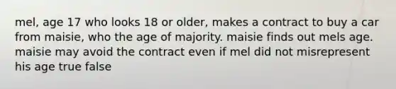 mel, age 17 who looks 18 or older, makes a contract to buy a car from maisie, who the age of majority. maisie finds out mels age. maisie may avoid the contract even if mel did not misrepresent his age true false