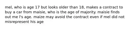 mel, who is age 17 but looks older than 18, makes a contract to buy a car from maisie, who is the age of majority. maisie finds out me l's age. maize may avoid the contract even if mel did not misrepresent his age