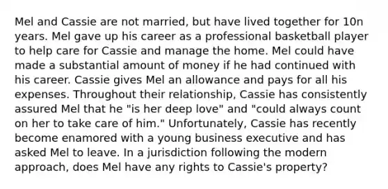 Mel and Cassie are not married, but have lived together for 10n years. Mel gave up his career as a professional basketball player to help care for Cassie and manage the home. Mel could have made a substantial amount of money if he had continued with his career. Cassie gives Mel an allowance and pays for all his expenses. Throughout their relationship, Cassie has consistently assured Mel that he "is her deep love" and "could always count on her to take care of him." Unfortunately, Cassie has recently become enamored with a young business executive and has asked Mel to leave. In a jurisdiction following the modern approach, does Mel have any rights to Cassie's property?