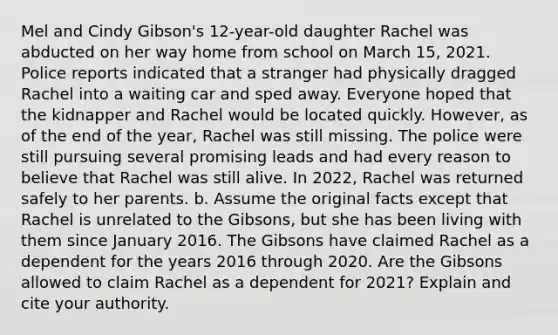 Mel and Cindy Gibson's 12-year-old daughter Rachel was abducted on her way home from school on March 15, 2021. Police reports indicated that a stranger had physically dragged Rachel into a waiting car and sped away. Everyone hoped that the kidnapper and Rachel would be located quickly. However, as of the end of the year, Rachel was still missing. The police were still pursuing several promising leads and had every reason to believe that Rachel was still alive. In 2022, Rachel was returned safely to her parents. b. Assume the original facts except that Rachel is unrelated to the Gibsons, but she has been living with them since January 2016. The Gibsons have claimed Rachel as a dependent for the years 2016 through 2020. Are the Gibsons allowed to claim Rachel as a dependent for 2021? Explain and cite your authority.