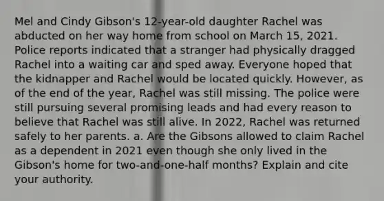 Mel and Cindy Gibson's 12-year-old daughter Rachel was abducted on her way home from school on March 15, 2021. Police reports indicated that a stranger had physically dragged Rachel into a waiting car and sped away. Everyone hoped that the kidnapper and Rachel would be located quickly. However, as of the end of the year, Rachel was still missing. The police were still pursuing several promising leads and had every reason to believe that Rachel was still alive. In 2022, Rachel was returned safely to her parents. a. Are the Gibsons allowed to claim Rachel as a dependent in 2021 even though she only lived in the Gibson's home for two-and-one-half months? Explain and cite your authority.