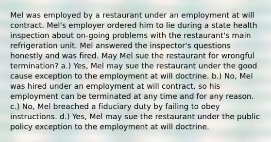 Mel was employed by a restaurant under an employment at will contract. Mel's employer ordered him to lie during a state health inspection about on-going problems with the restaurant's main refrigeration unit. Mel answered the inspector's questions honestly and was fired. May Mel sue the restaurant for wrongful termination? a.) Yes, Mel may sue the restaurant under the good cause exception to the employment at will doctrine. b.) No, Mel was hired under an employment at will contract, so his employment can be terminated at any time and for any reason. c.) No, Mel breached a fiduciary duty by failing to obey instructions. d.) Yes, Mel may sue the restaurant under the public policy exception to the employment at will doctrine.