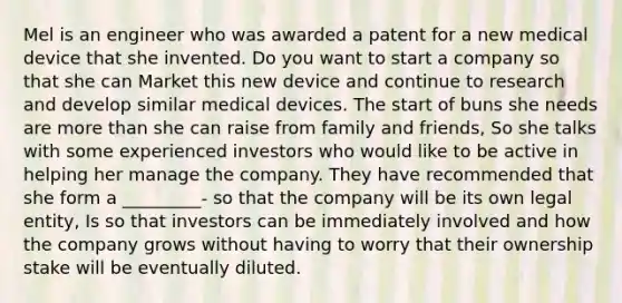 Mel is an engineer who was awarded a patent for a new medical device that she invented. Do you want to start a company so that she can Market this new device and continue to research and develop similar medical devices. The start of buns she needs are more than she can raise from family and friends, So she talks with some experienced investors who would like to be active in helping her manage the company. They have recommended that she form a _________- so that the company will be its own legal entity, Is so that investors can be immediately involved and how the company grows without having to worry that their ownership stake will be eventually diluted.