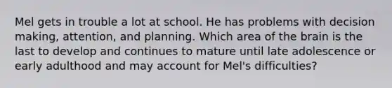 Mel gets in trouble a lot at school. He has problems with decision making, attention, and planning. Which area of the brain is the last to develop and continues to mature until late adolescence or early adulthood and may account for Mel's difficulties?