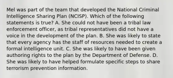 Mel was part of the team that developed the National Criminal Intelligence Sharing Plan (NCISP). Which of the following statements is true? A. She could not have been a tribal law enforcement officer, as tribal representatives did not have a voice in the development of the plan. B. She was likely to state that every agency has the staff of resources needed to create a formal intelligence unit. C. She was likely to have been given authoring rights to the plan by the Department of Defense. D. She was likely to have helped formulate specific steps to share terrorism prevention information.