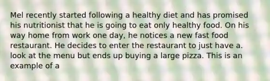 Mel recently started following a healthy diet and has promised his nutritionist that he is going to eat only healthy food. On his way home from work one day, he notices a new fast food restaurant. He decides to enter the restaurant to just have a. look at the menu but ends up buying a large pizza. This is an example of a