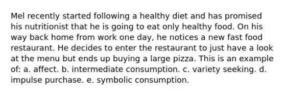 Mel recently started following a healthy diet and has promised his nutritionist that he is going to eat only healthy food. On his way back home from work one day, he notices a new fast food restaurant. He decides to enter the restaurant to just have a look at the menu but ends up buying a large pizza. This is an example of: a. affect. b. intermediate consumption. c. variety seeking. d. impulse purchase. e. symbolic consumption.