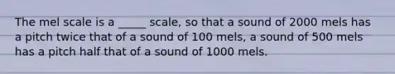 The mel scale is a _____ scale, so that a sound of 2000 mels has a pitch twice that of a sound of 100 mels, a sound of 500 mels has a pitch half that of a sound of 1000 mels.