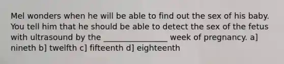 Mel wonders when he will be able to find out the sex of his baby. You tell him that he should be able to detect the sex of the fetus with ultrasound by the ________________ week of pregnancy. a] nineth b] twelfth c] fifteenth d] eighteenth