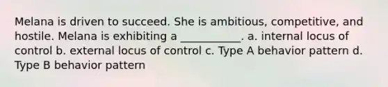 Melana is driven to succeed. She is ambitious, competitive, and hostile. Melana is exhibiting a ___________. a. internal locus of control b. external locus of control c. Type A behavior pattern d. Type B behavior pattern