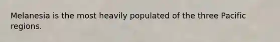 Melanesia is the most heavily populated of the three Pacific regions.