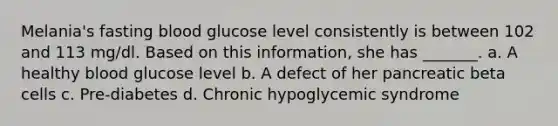 Melania's fasting blood glucose level consistently is between 102 and 113 mg/dl. Based on this information, she has _______. a. A healthy blood glucose level b. A defect of her pancreatic beta cells c. Pre-diabetes d. Chronic hypoglycemic syndrome