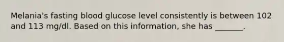 Melania's fasting blood glucose level consistently is between 102 and 113 mg/dl. Based on this information, she has _______.