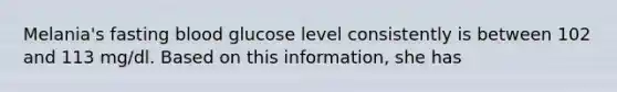 Melania's fasting blood glucose level consistently is between 102 and 113 mg/dl. Based on this information, she has