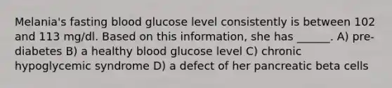 Melania's fasting blood glucose level consistently is between 102 and 113 mg/dl. Based on this information, she has ______. A) pre-diabetes B) a healthy blood glucose level C) chronic hypoglycemic syndrome D) a defect of her pancreatic beta cells