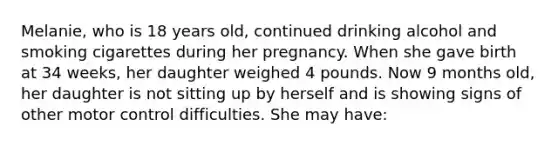 Melanie, who is 18 years old, continued drinking alcohol and smoking cigarettes during her pregnancy. When she gave birth at 34 weeks, her daughter weighed 4 pounds. Now 9 months old, her daughter is not sitting up by herself and is showing signs of other motor control difficulties. She may have: