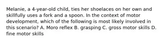 Melanie, a 4-year-old child, ties her shoelaces on her own and skillfully uses a fork and a spoon. In the context of motor development, which of the following is most likely involved in this scenario? A. Moro reflex B. grasping C. gross motor skills D. fine motor skills