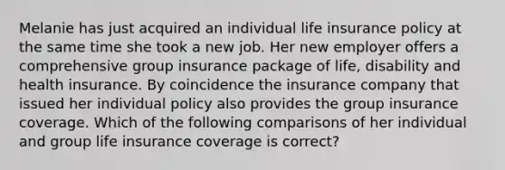 Melanie has just acquired an individual life insurance policy at the same time she took a new job. Her new employer offers a comprehensive group insurance package of life, disability and health insurance. By coincidence the insurance company that issued her individual policy also provides the group insurance coverage. Which of the following comparisons of her individual and group life insurance coverage is correct?