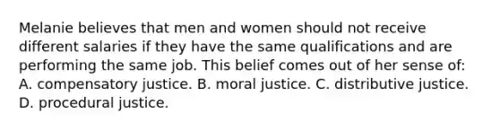 Melanie believes that men and women should not receive different salaries if they have the same qualifications and are performing the same job. This belief comes out of her sense of: A. compensatory justice. B. moral justice. C. distributive justice. D. procedural justice.