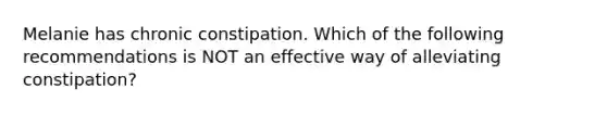 Melanie has chronic constipation. Which of the following recommendations is NOT an effective way of alleviating constipation?