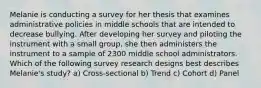 Melanie is conducting a survey for her thesis that examines administrative policies in middle schools that are intended to decrease bullying. After developing her survey and piloting the instrument with a small group, she then administers the instrument to a sample of 2300 middle school administrators. Which of the following survey research designs best describes Melanie's study? a) Cross-sectional b) Trend c) Cohort d) Panel