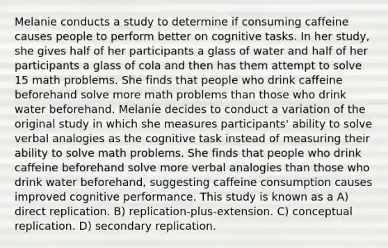 Melanie conducts a study to determine if consuming caffeine causes people to perform better on cognitive tasks. In her study, she gives half of her participants a glass of water and half of her participants a glass of cola and then has them attempt to solve 15 math problems. She finds that people who drink caffeine beforehand solve more math problems than those who drink water beforehand. Melanie decides to conduct a variation of the original study in which she measures participants' ability to solve verbal analogies as the cognitive task instead of measuring their ability to solve math problems. She finds that people who drink caffeine beforehand solve more verbal analogies than those who drink water beforehand, suggesting caffeine consumption causes improved cognitive performance. This study is known as a A) direct replication. B) replication-plus-extension. C) conceptual replication. D) secondary replication.