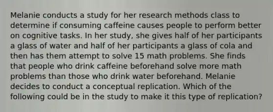 Melanie conducts a study for her research methods class to determine if consuming caffeine causes people to perform better on cognitive tasks. In her study, she gives half of her participants a glass of water and half of her participants a glass of cola and then has them attempt to solve 15 math problems. She finds that people who drink caffeine beforehand solve more math problems than those who drink water beforehand. Melanie decides to conduct a conceptual replication. Which of the following could be in the study to make it this type of replication?