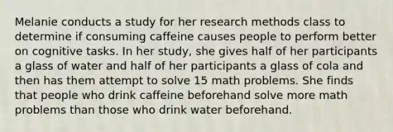 Melanie conducts a study for her research methods class to determine if consuming caffeine causes people to perform better on cognitive tasks. In her study, she gives half of her participants a glass of water and half of her participants a glass of cola and then has them attempt to solve 15 math problems. She finds that people who drink caffeine beforehand solve more math problems than those who drink water beforehand.