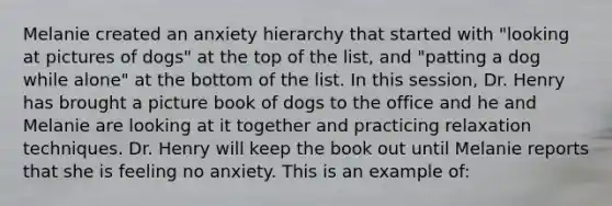 Melanie created an anxiety hierarchy that started with "looking at pictures of dogs" at the top of the list, and "patting a dog while alone" at the bottom of the list. In this session, Dr. Henry has brought a picture book of dogs to the office and he and Melanie are looking at it together and practicing relaxation techniques. Dr. Henry will keep the book out until Melanie reports that she is feeling no anxiety. This is an example of: