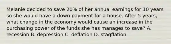 Melanie decided to save 20% of her annual earnings for 10 years so she would have a down payment for a house. After 5 years, what change in the economy would cause an increase in the purchasing power of the funds she has manages to save? A. recession B. depression C. deflation D. stagflation