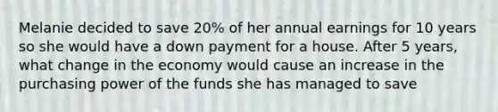 Melanie decided to save 20% of her annual earnings for 10 years so she would have a down payment for a house. After 5 years, what change in the economy would cause an increase in the purchasing power of the funds she has managed to save