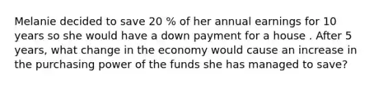 Melanie decided to save 20 % of her annual earnings for 10 years so she would have a down payment for a house . After 5 years, what change in the economy would cause an increase in the purchasing power of the funds she has managed to save?