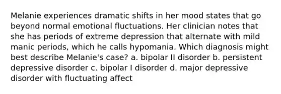 Melanie experiences dramatic shifts in her mood states that go beyond normal emotional fluctuations. Her clinician notes that she has periods of extreme depression that alternate with mild manic periods, which he calls hypomania. Which diagnosis might best describe Melanie's case? a. bipolar II disorder b. persistent depressive disorder c. bipolar I disorder d. major depressive disorder with fluctuating affect