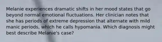 Melanie experiences dramatic shifts in her mood states that go beyond normal emotional fluctuations. Her clinician notes that she has periods of extreme depression that alternate with mild manic periods, which he calls hypomania. Which diagnosis might best describe Melanie's case?