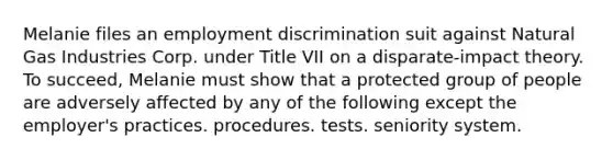 Melanie files an employment discrimination suit against Natural Gas Industries Corp. under Title VII on a disparate-impact theory. To succeed, Melanie must show that a protected group of people are adversely affected by any of the following except the employer's​ ​practices. ​procedures. ​tests. ​seniority system.