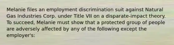 Melanie files an <a href='https://www.questionai.com/knowledge/kmPZK5L6Mm-employment-discrimination' class='anchor-knowledge'>employment discrimination</a> suit against Natural Gas Industries Corp. under Title VII on a disparate-impact theory. To succeed, Melanie must show that a protected group of people are adversely affected by any of the following except the employer's: