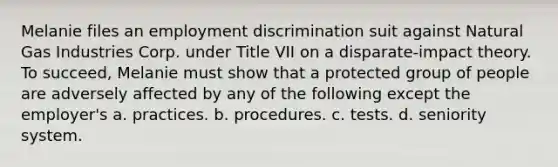 Melanie files an employment discrimination suit against Natural Gas Industries Corp. under Title VII on a disparate-impact theory. To succeed, Melanie must show that a protected group of people are adversely affected by any of the following except the employer's a. practices. b. procedures. c. tests. d. seniority system.