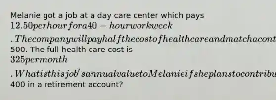 Melanie got a job at a day care center which pays 12.50 per hour for a 40-hour work week. The company will pay half the cost of health care and match a contribution to a retirement account up to a total of500. The full health care cost is 325 per month. What is this job's annual value to Melanie if she plans to contribute only400 in a retirement account?