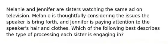 Melanie and Jennifer are sisters watching the same ad on television. Melanie is thoughtfully considering the issues the speaker is bring forth, and Jennifer is paying attention to the speaker's hair and clothes. Which of the following best describes the type of processing each sister is engaging in?