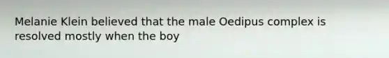 Melanie Klein believed that the male Oedipus complex is resolved mostly when the boy